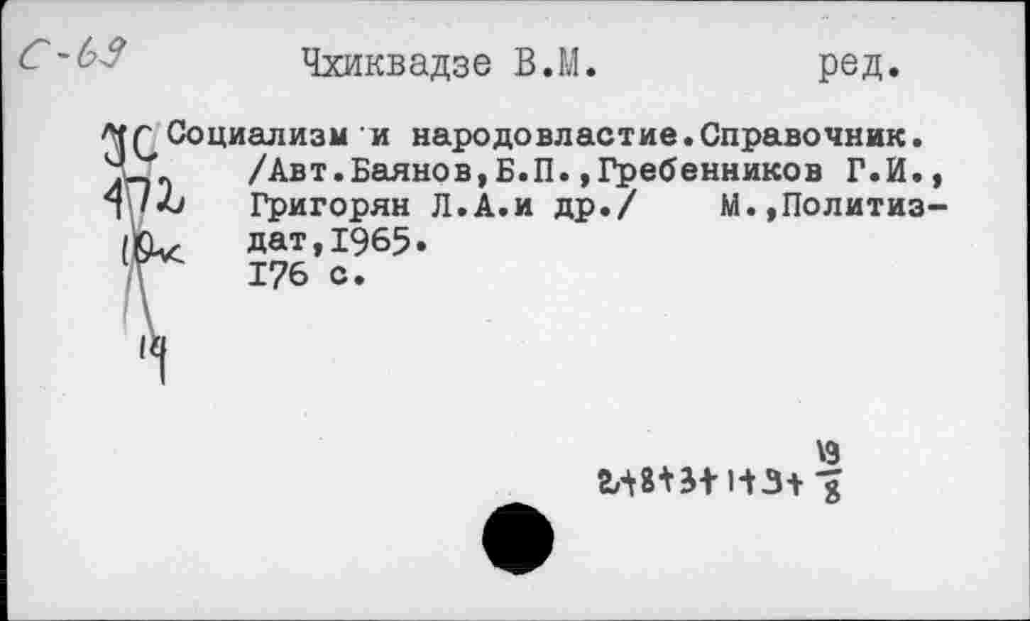 ﻿с-ьз
Чхиквадзе В.М
ред.
Социализм и народовластие.Справочник.
Ч-.	/Авт.Баянов,Б.П. »Гребенников Г.И.,
Л /-6 Григорян Л.А.и др./ М.,Политиз-
/КЪ,	дат, 1965.
'	176 с.
\9